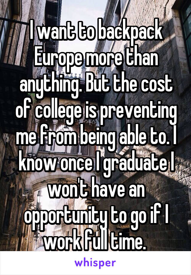 I want to backpack Europe more than anything. But the cost of college is preventing me from being able to. I know once I graduate I won't have an opportunity to go if I work full time. 