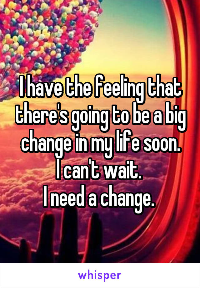 I have the feeling that there's going to be a big change in my life soon.
I can't wait. 
I need a change. 