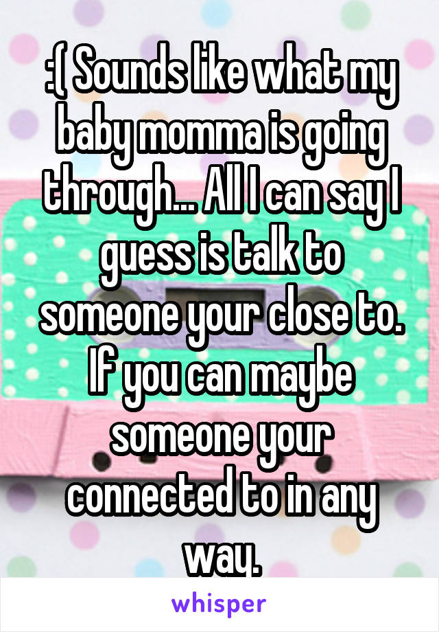 :( Sounds like what my baby momma is going through... All I can say I guess is talk to someone your close to. If you can maybe someone your connected to in any way.