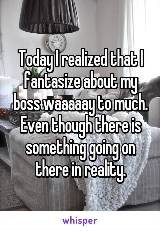 Today I realized that I fantasize about my boss waaaaay to much. Even though there is something going on there in reality.