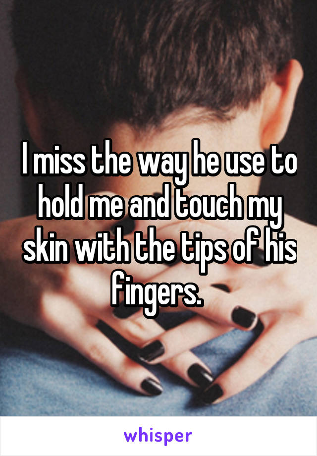 I miss the way he use to hold me and touch my skin with the tips of his fingers. 