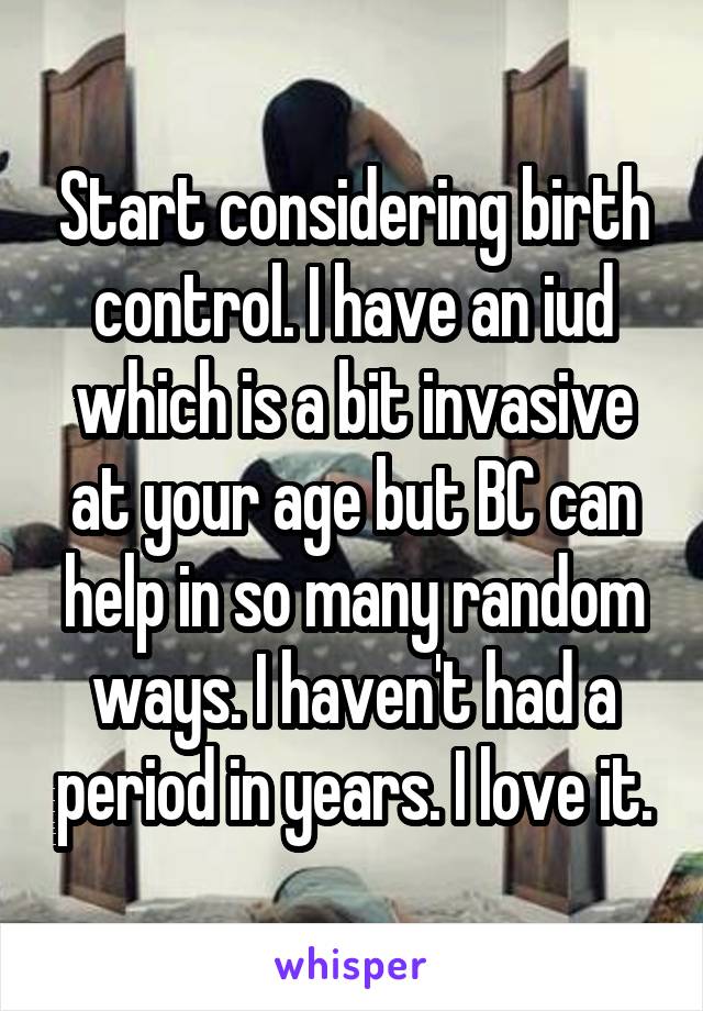Start considering birth control. I have an iud which is a bit invasive at your age but BC can help in so many random ways. I haven't had a period in years. I love it.