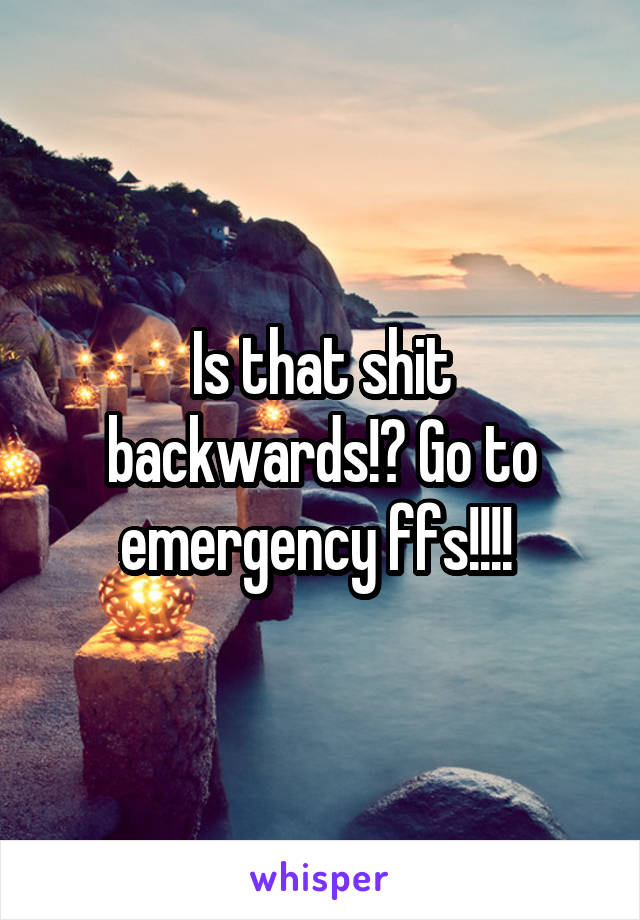 Is that shit backwards!? Go to emergency ffs!!!! 