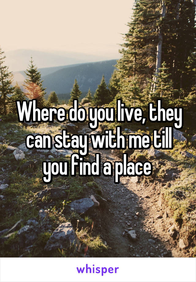 Where do you live, they can stay with me till you find a place 
