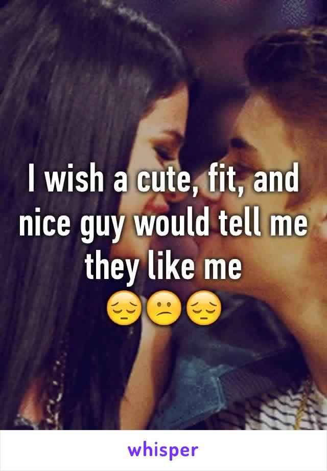 I wish a cute, fit, and nice guy would tell me they like me 
😔😕😔