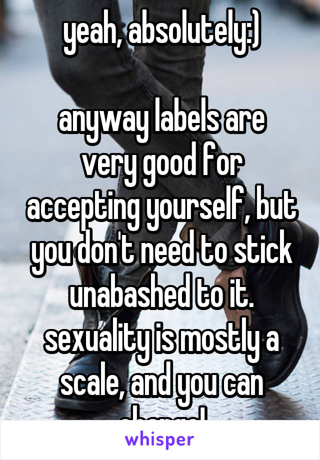 yeah, absolutely:)

anyway labels are very good for accepting yourself, but you don't need to stick unabashed to it. sexuality is mostly a scale, and you can change!