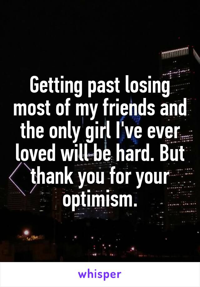 Getting past losing most of my friends and the only girl I've ever loved will be hard. But thank you for your optimism.