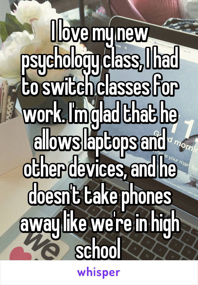I love my new psychology class, I had to switch classes for work. I'm glad that he allows laptops and other devices, and he doesn't take phones away like we're in high school 