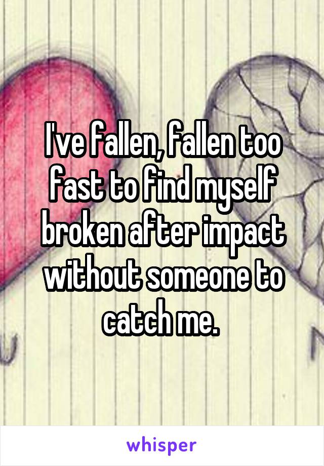 I've fallen, fallen too fast to find myself broken after impact without someone to catch me. 