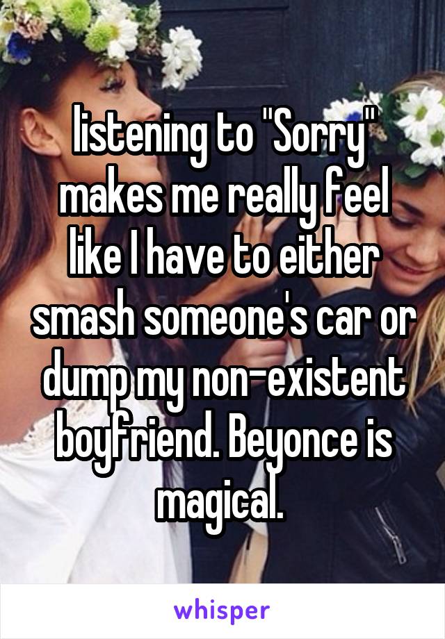 listening to "Sorry" makes me really feel like I have to either smash someone's car or dump my non-existent boyfriend. Beyonce is magical. 