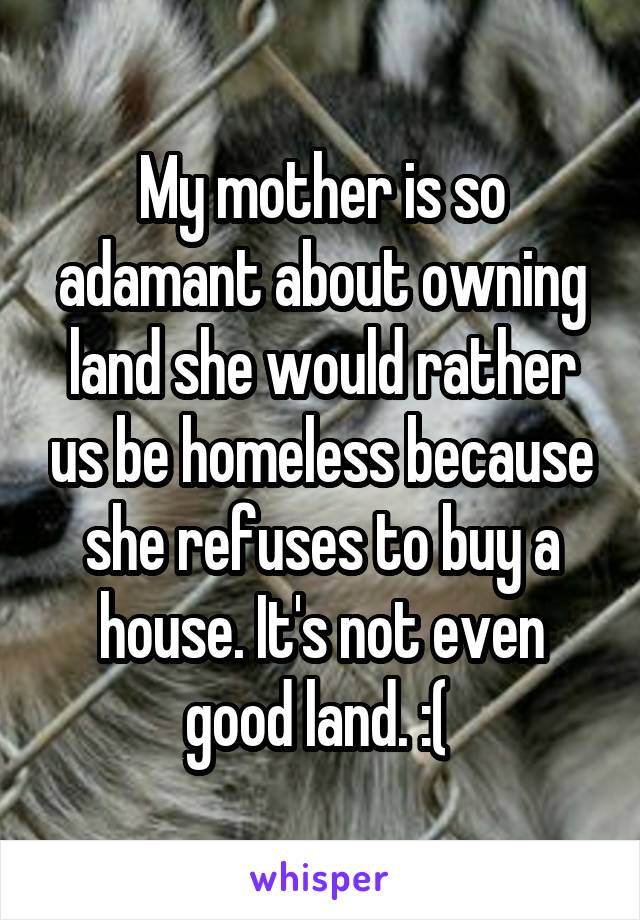 My mother is so adamant about owning land she would rather us be homeless because she refuses to buy a house. It's not even good land. :( 