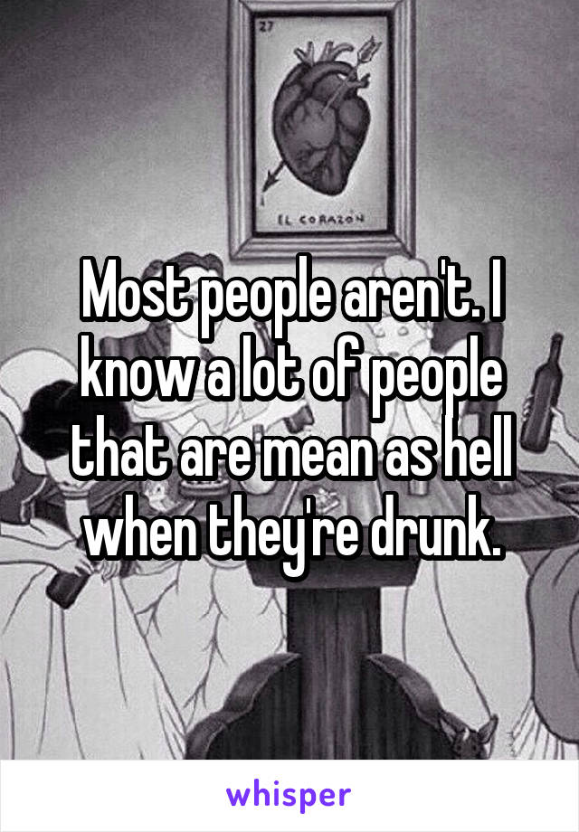 Most people aren't. I know a lot of people that are mean as hell when they're drunk.