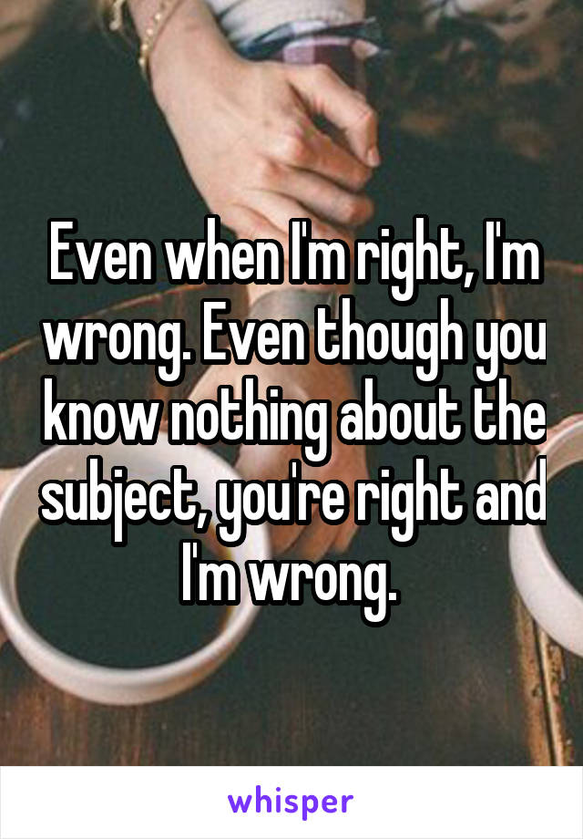 Even when I'm right, I'm wrong. Even though you know nothing about the subject, you're right and I'm wrong. 