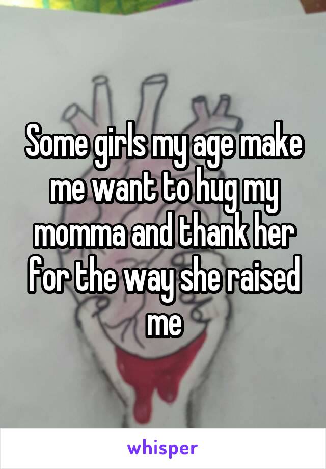 Some girls my age make me want to hug my momma and thank her for the way she raised me