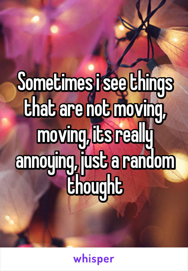 Sometimes i see things that are not moving, moving, its really annoying, just a random thought