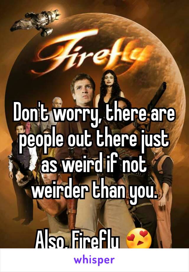 Don't worry, there are people out there just as weird if not weirder than you.

Also, Firefly 😍