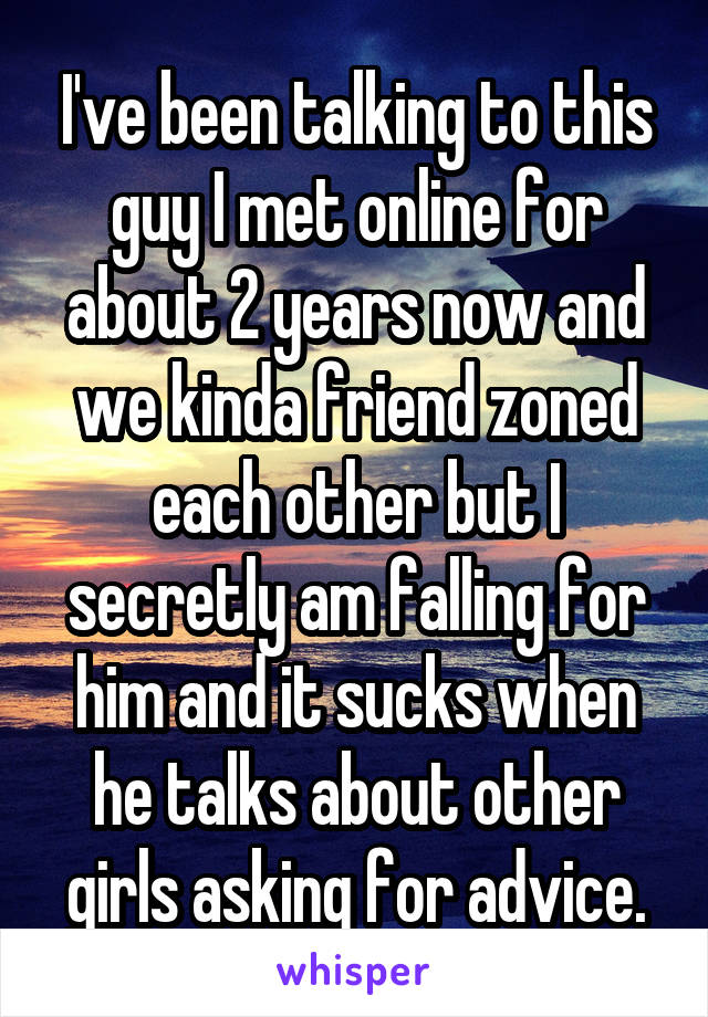 I've been talking to this guy I met online for about 2 years now and we kinda friend zoned each other but I secretly am falling for him and it sucks when he talks about other girls asking for advice.