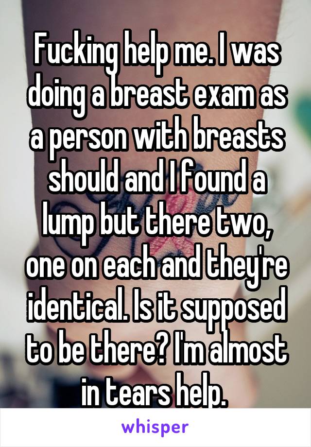 Fucking help me. I was doing a breast exam as a person with breasts should and I found a lump but there two, one on each and they're identical. Is it supposed to be there? I'm almost in tears help. 