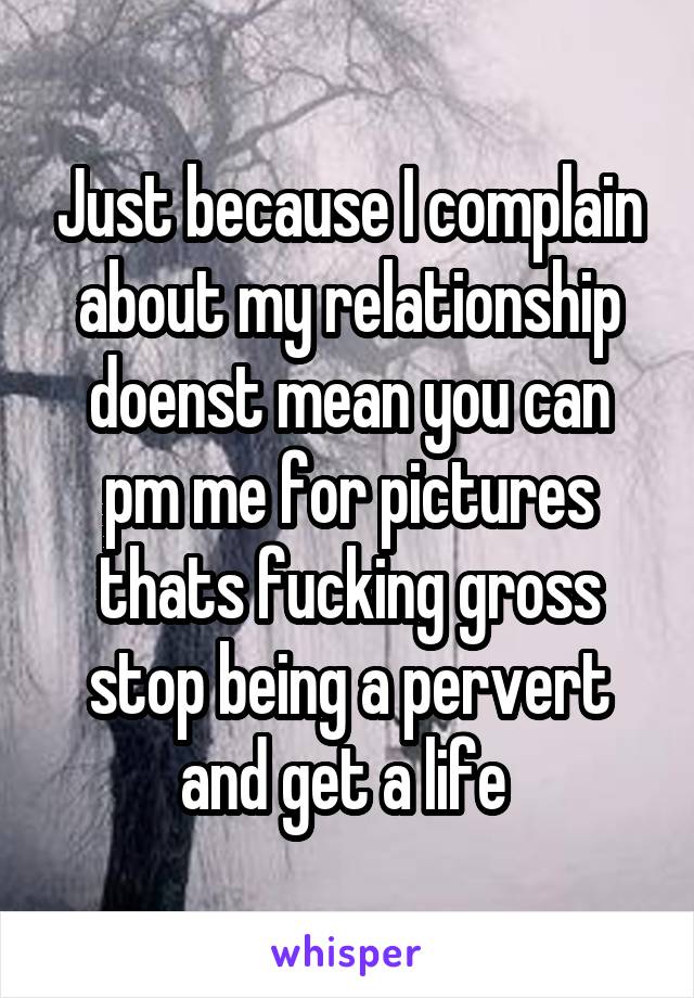 Just because I complain about my relationship doenst mean you can pm me for pictures thats fucking gross stop being a pervert and get a life 