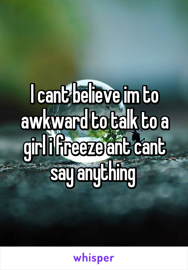 I cant believe im to awkward to talk to a girl i freeze ant cant say anything 