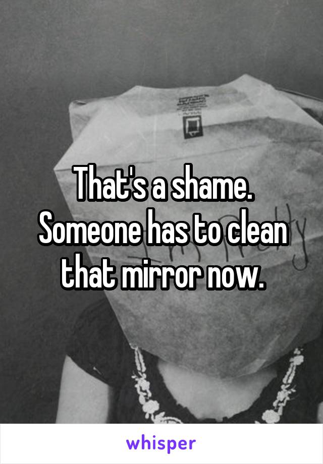 That's a shame. Someone has to clean that mirror now.