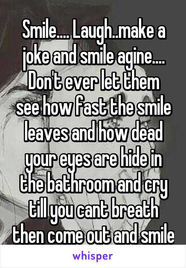 Smile.... Laugh..make a joke and smile agine....
Don't ever let them see how fast the smile leaves and how dead your eyes are hide in the bathroom and cry till you cant breath then come out and smile