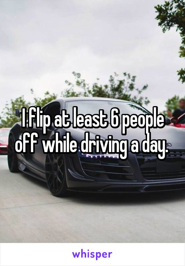 I flip at least 6 people off while driving a day. 