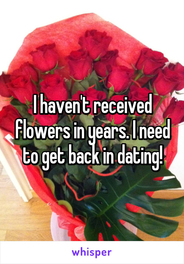 I haven't received flowers in years. I need to get back in dating!