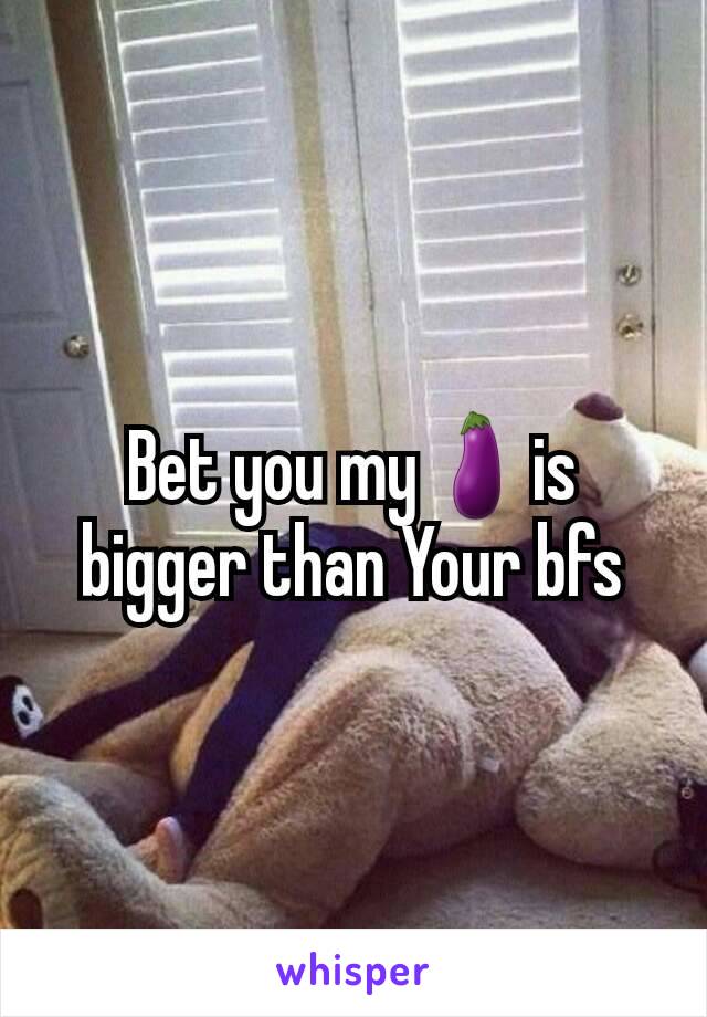 Bet you my🍆is bigger than Your bfs
