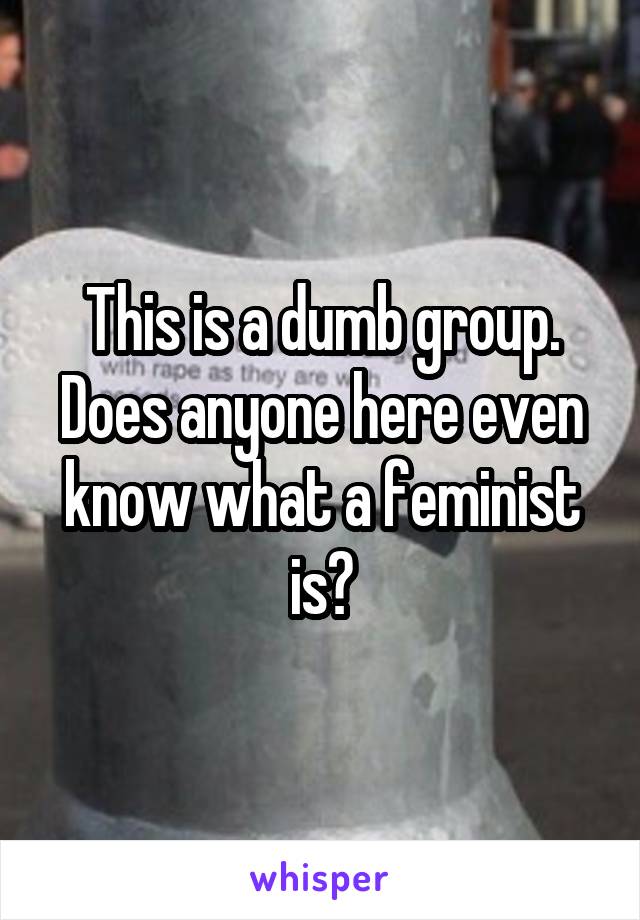 This is a dumb group. Does anyone here even know what a feminist is?