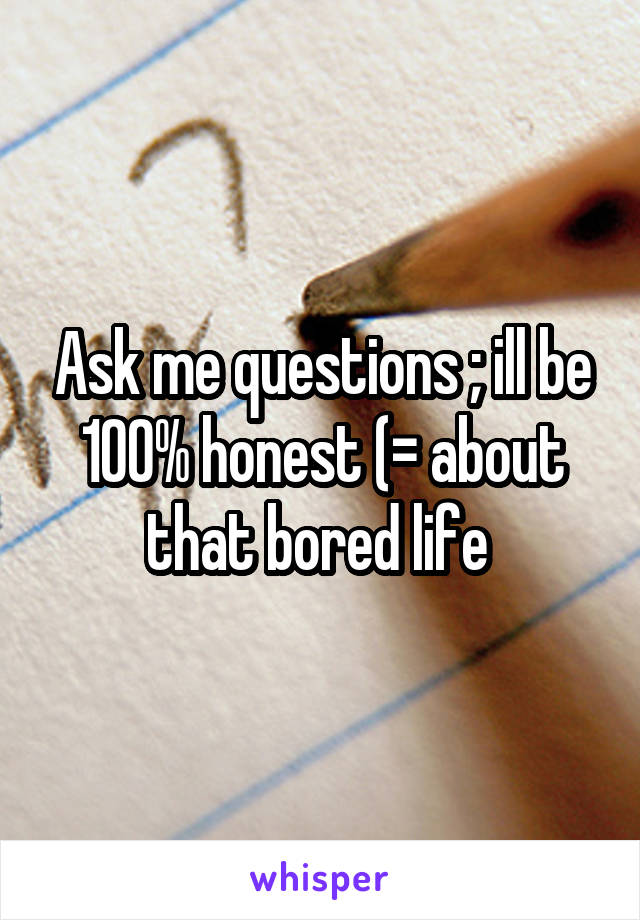 Ask me questions ; ill be 100% honest (= about that bored life 