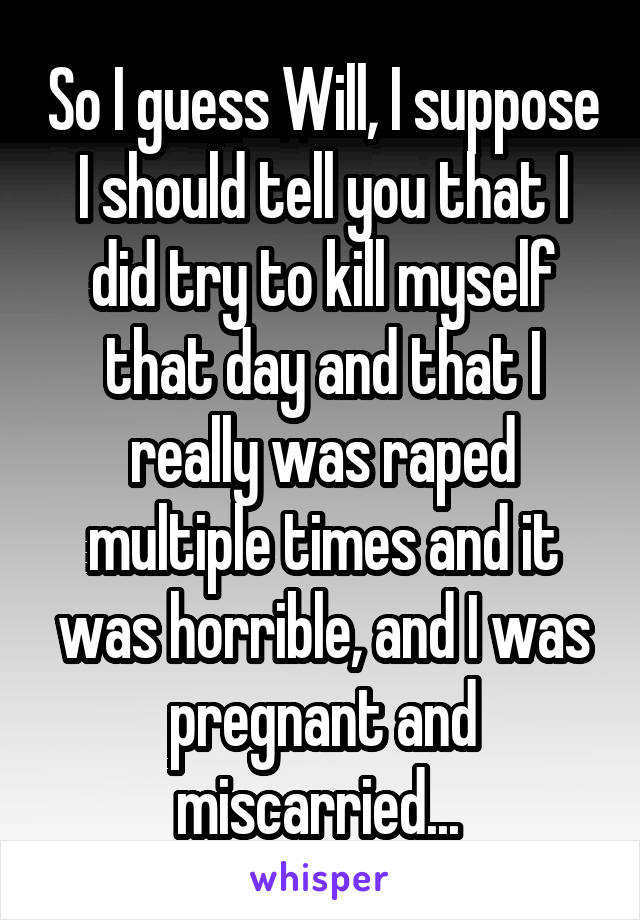 So I guess Will, I suppose I should tell you that I did try to kill myself that day and that I really was raped multiple times and it was horrible, and I was pregnant and miscarried... 