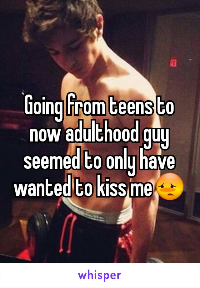 Going from teens to now adulthood guy seemed to only have wanted to kiss me😳