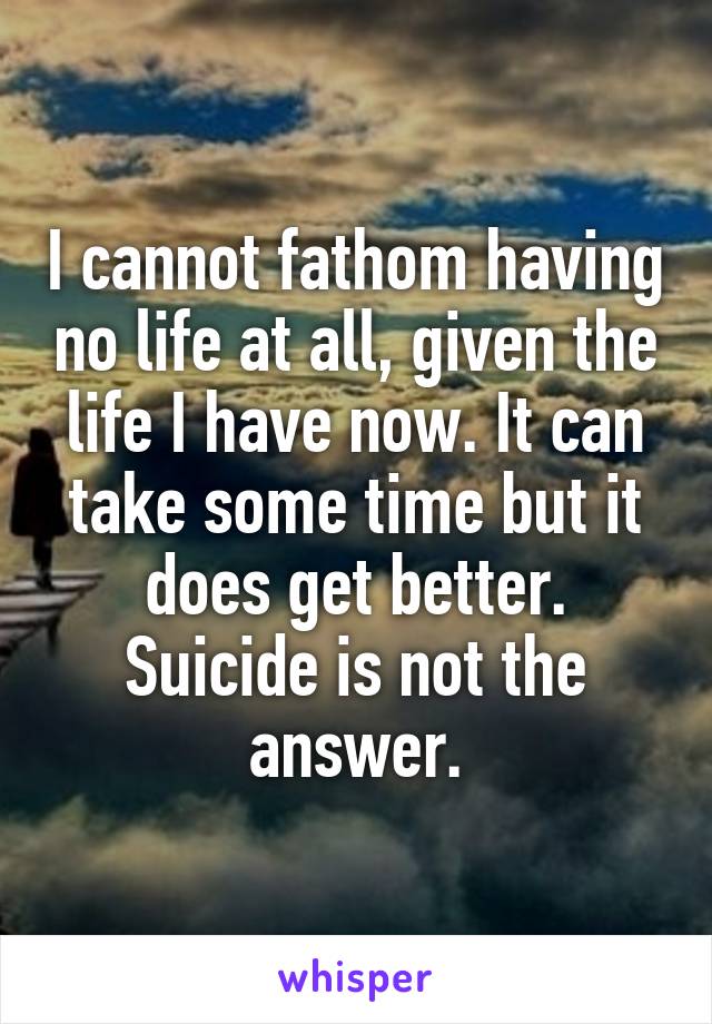 I cannot fathom having no life at all, given the life I have now. It can take some time but it does get better. Suicide is not the answer.