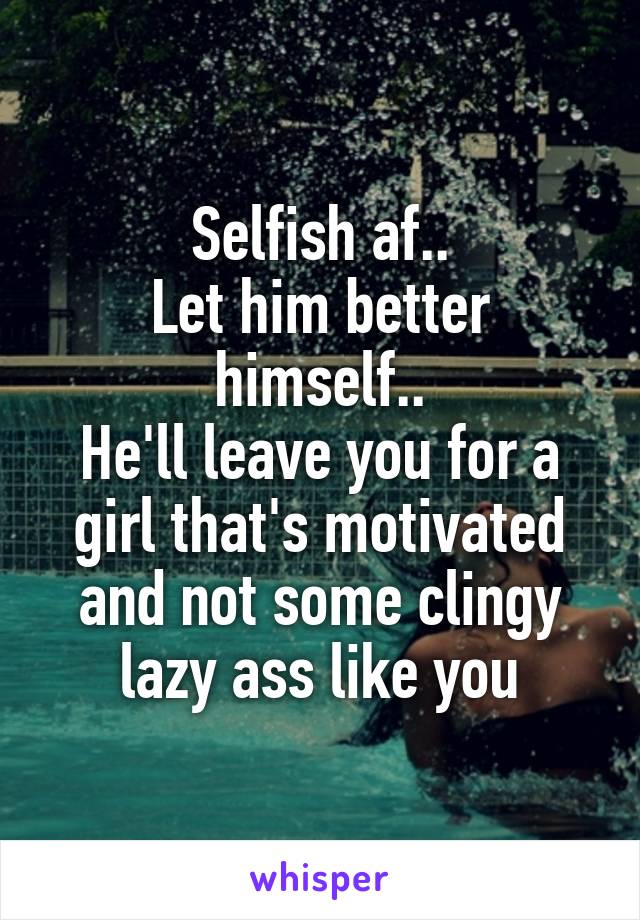 Selfish af..
Let him better himself..
He'll leave you for a girl that's motivated and not some clingy lazy ass like you