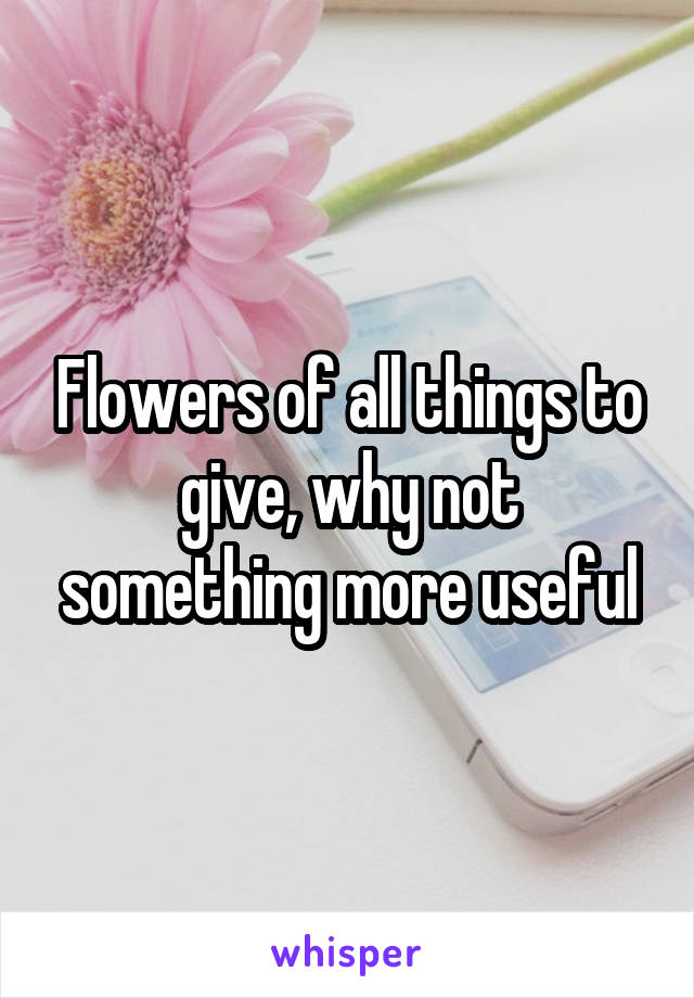 Flowers of all things to give, why not something more useful