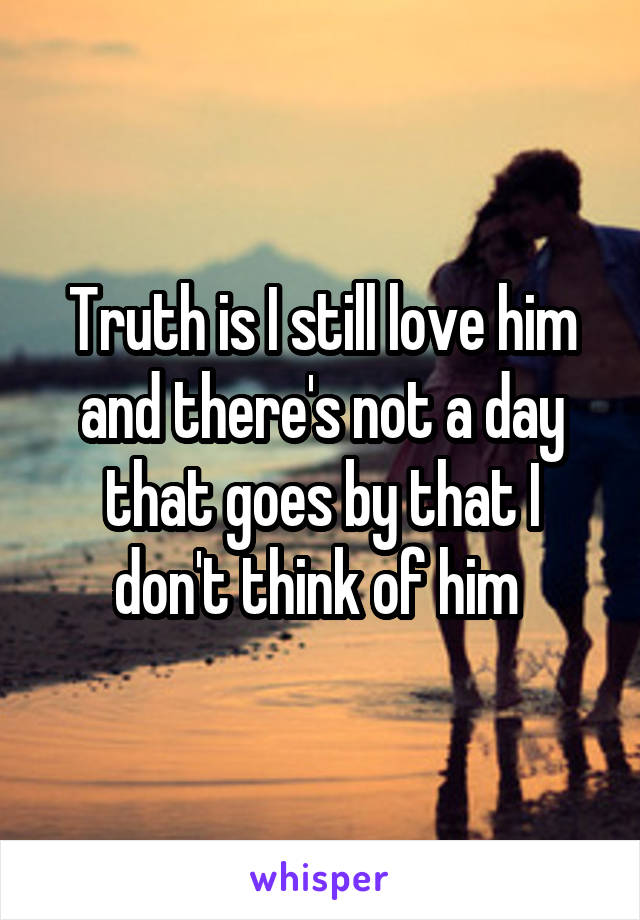Truth is I still love him and there's not a day that goes by that I don't think of him 