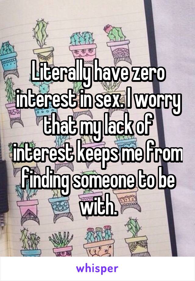 Literally have zero interest in sex. I worry that my lack of interest keeps me from finding someone to be with.