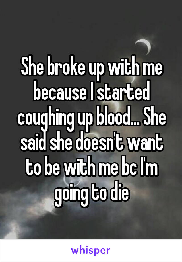 She broke up with me because I started coughing up blood... She said she doesn't want to be with me bc I'm going to die