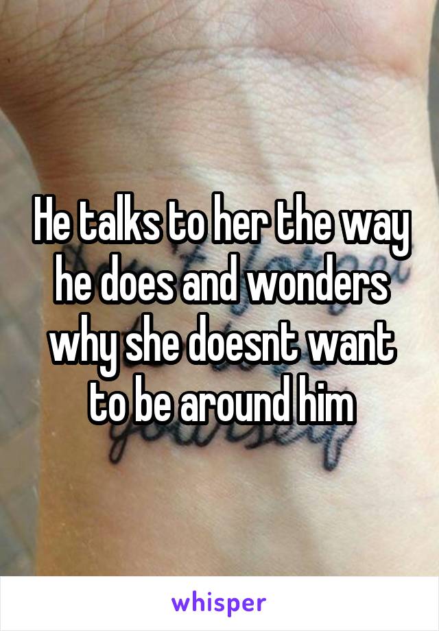 He talks to her the way he does and wonders why she doesnt want to be around him