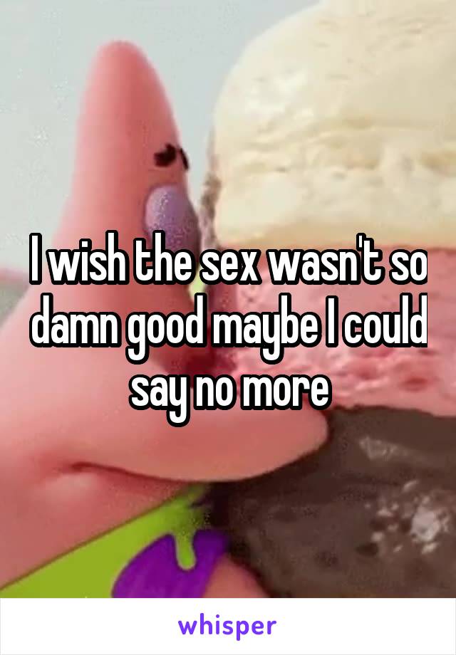 I wish the sex wasn't so damn good maybe I could say no more