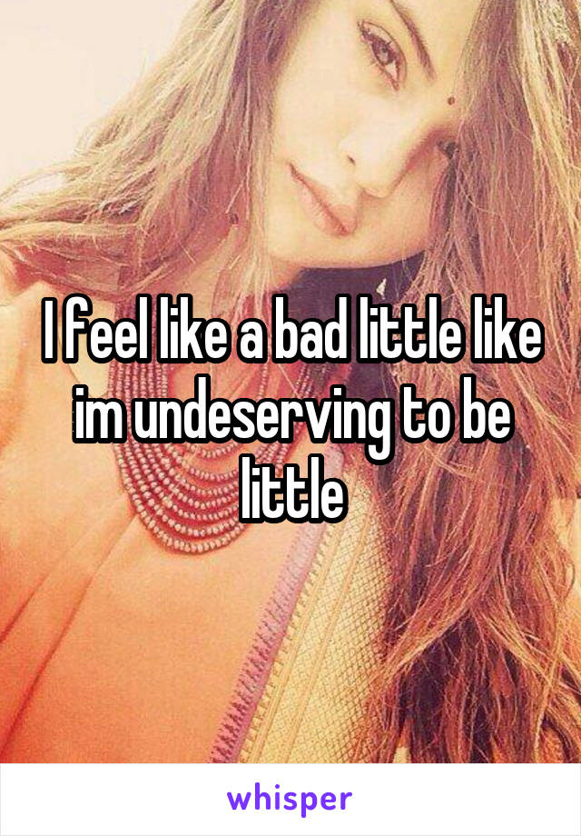I feel like a bad little like im undeserving to be little