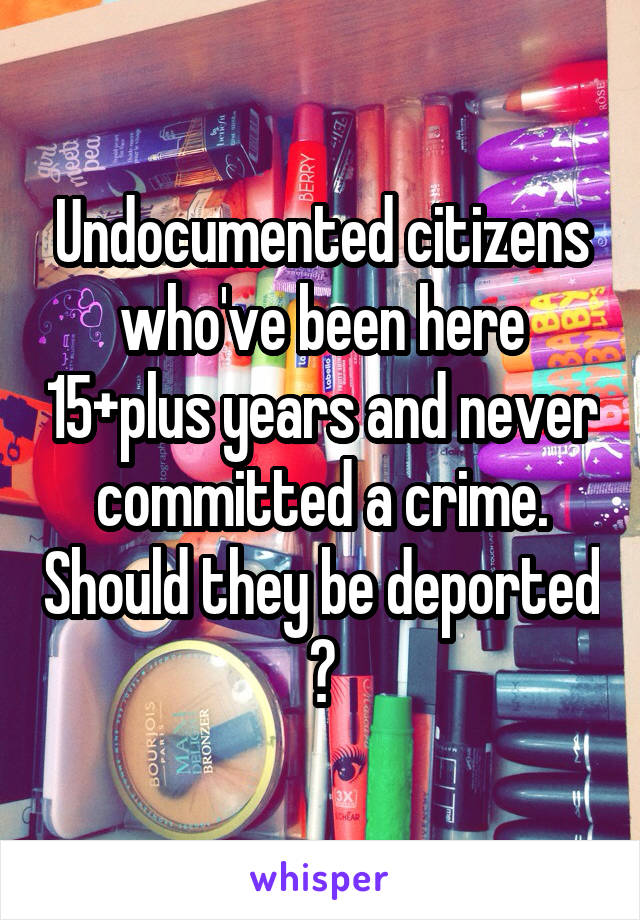 Undocumented citizens who've been here 15+plus years and never committed a crime. Should they be deported ?