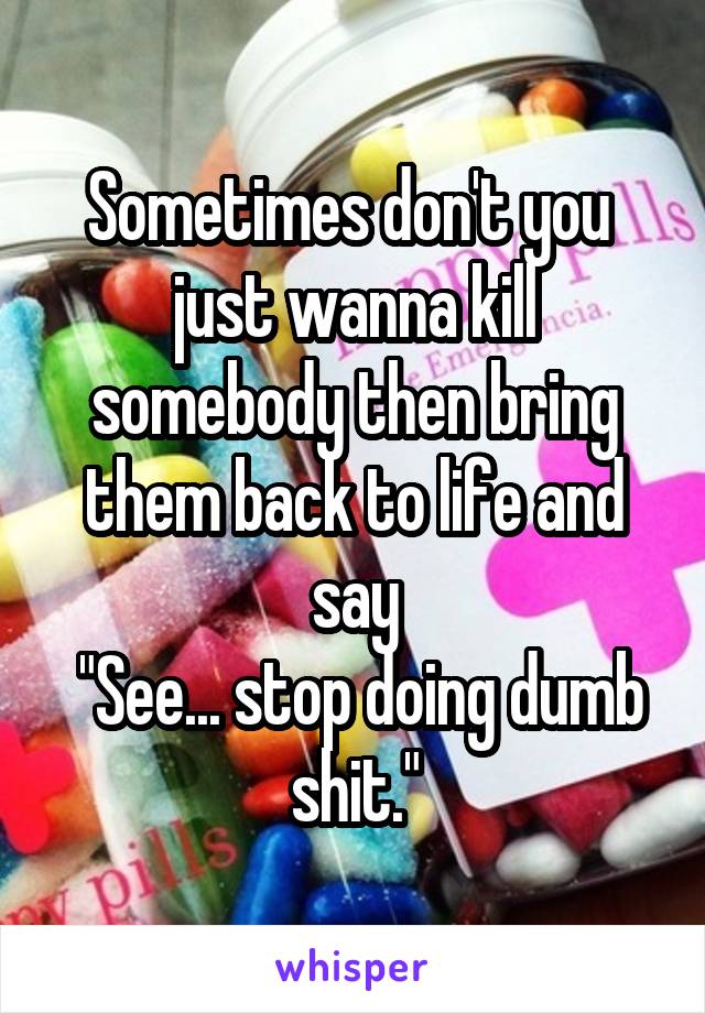 Sometimes don't you  just wanna kill somebody then bring them back to life and say
 "See... stop doing dumb shit."