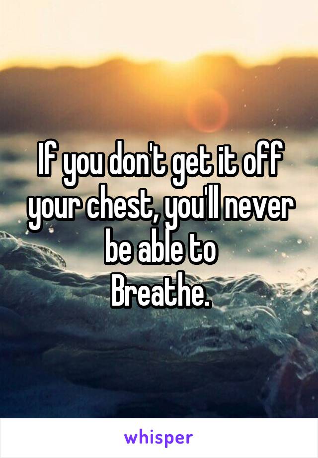 If you don't get it off your chest, you'll never be able to
Breathe.