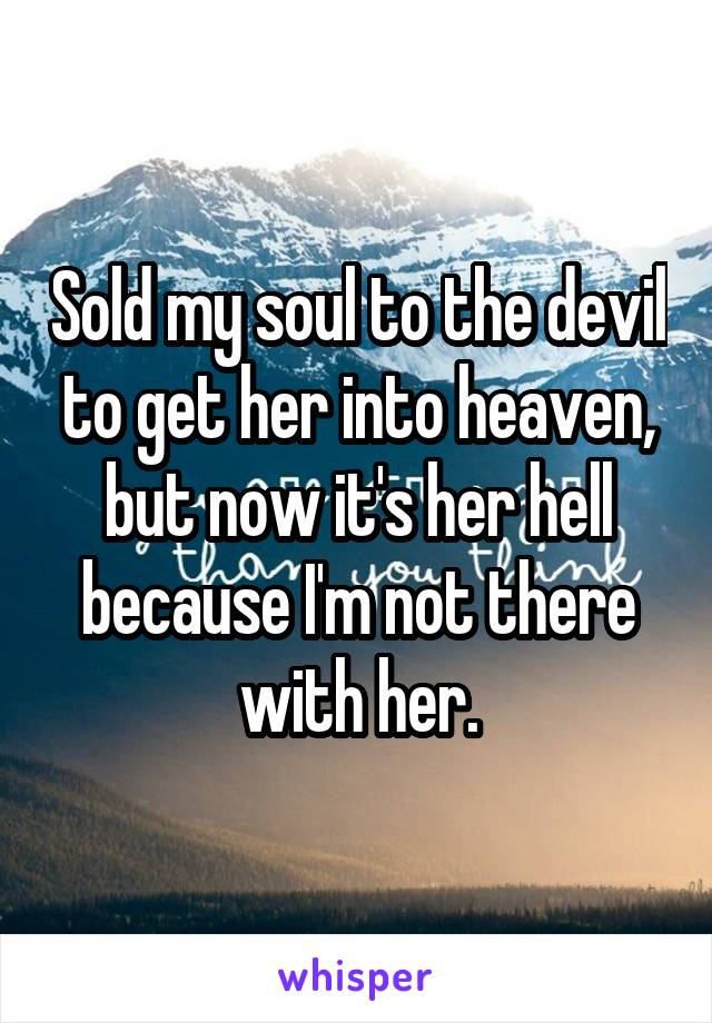 Sold my soul to the devil to get her into heaven, but now it's her hell because I'm not there with her.