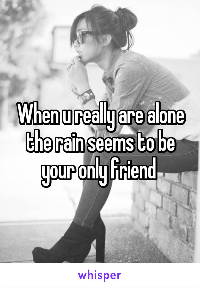 When u really are alone the rain seems to be your only friend 