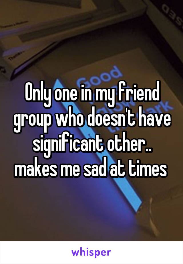 Only one in my friend group who doesn't have significant other.. makes me sad at times 