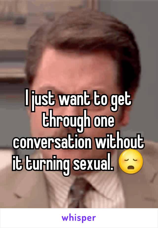 I just want to get through one conversation without it turning sexual. 😳