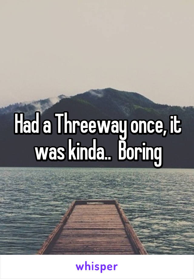 Had a Threeway once, it was kinda..  Boring